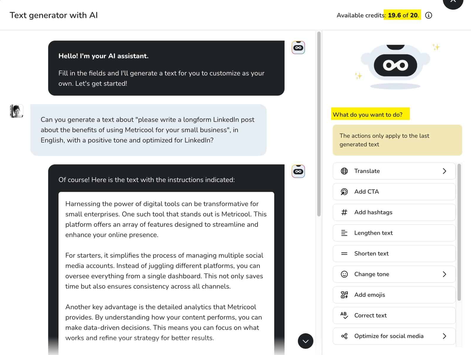 Maximizing Your Marketing Strategy with Metricool: A Comprehensive Review Metricool's AI Assistant. I love the "actions only apply to the last generated text" options on the righthand side. I also love that I get more than 20 questions, but I'm unclear on what an AI Assistant Credit means because of it.